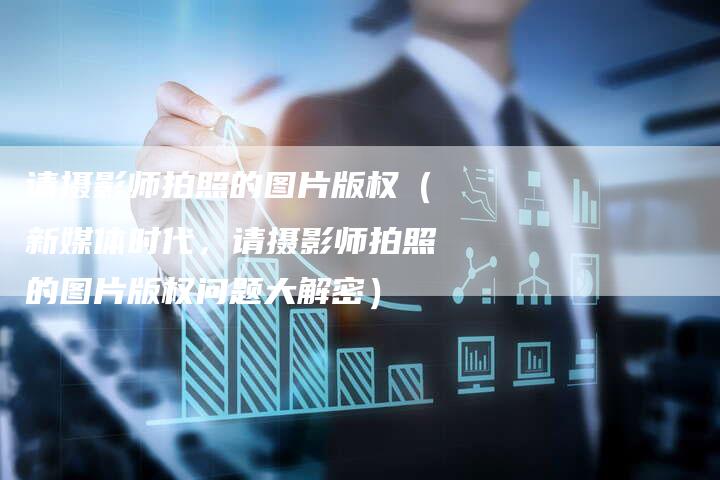 请摄影师拍照的图片版权（新媒体时代，请摄影师拍照的图片版权问题大解密）