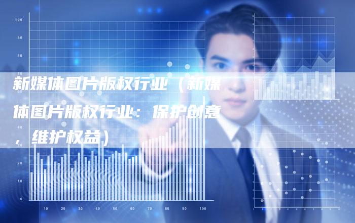 新媒体图片版权行业(新媒体图片版权行业:保护创意,维护权益)
