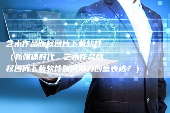 艺术作品版权图片下载软件（新媒体时代，艺术作品版权图片下载软件如何助力创意表达？）