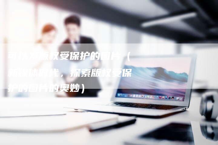 可以发版权受保护的图片(新媒体时代,探索版权受保护的图片的奥妙)