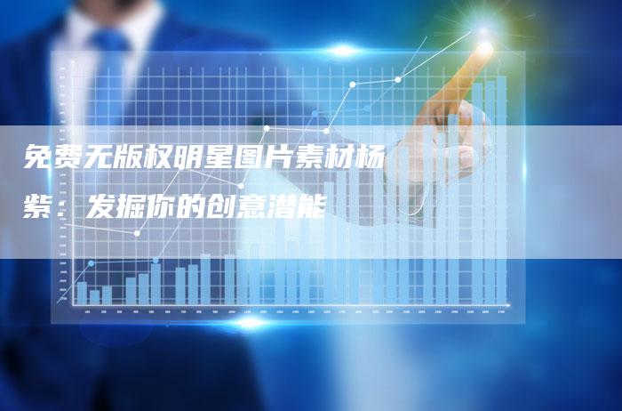 免费无版权明星图片素材杨紫：发掘你的创意潜能