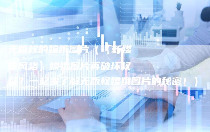 无版权的嫦娥图片（【新媒体风格】嫦娥图片再破坏权益？一起来了解无版权嫦娥图片的秘密！）