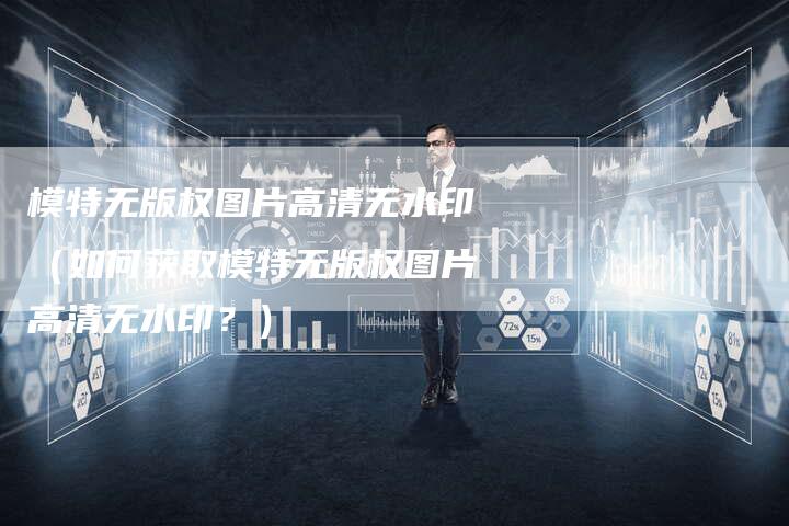 模特无版权图片高清无水印(如何获取模特无版权图片高清无水印?)