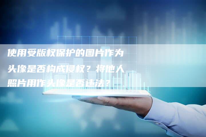 使用受版权保护的图片作为头像是否构成侵权？将他人照片用作头像是否违法？