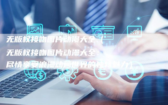 无版权接吻图片动漫大全(无版权接吻图片动漫大全:尽情享受浪漫动画世界的独特魅力)