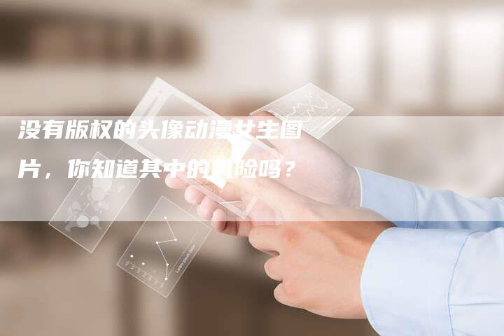 没有版权的头像动漫女生图片，你知道其中的风险吗？