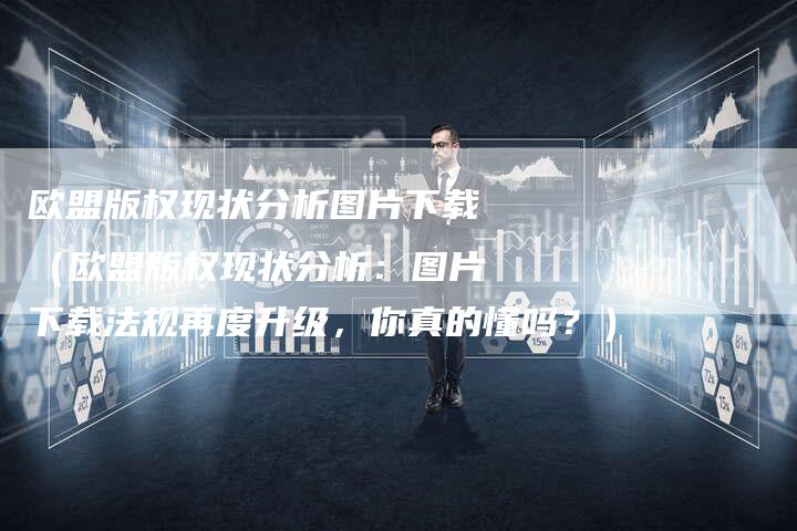 欧盟版权现状分析图片下载（欧盟版权现状分析：图片下载法规再度升级，你真的懂吗？）