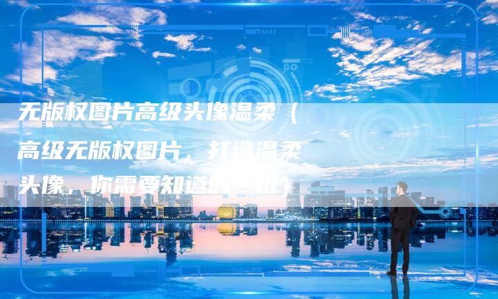 无版权图片高级头像温柔（高级无版权图片，打造温柔头像，你需要知道的一切）