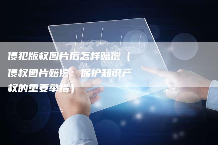 侵犯版权图片后怎样赔偿(侵权图片赔偿:保护知识产权的重要举措)