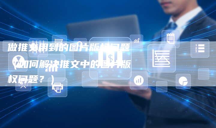 做推文用到的图片版权问题（如何解决推文中的图片版权问题？）