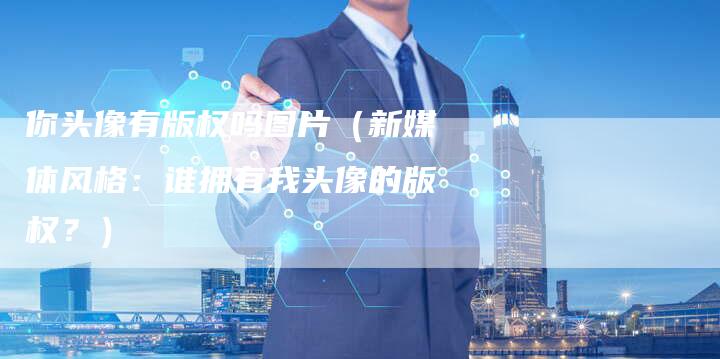 你头像有版权吗图片（新媒体风格：谁拥有我头像的版权？）