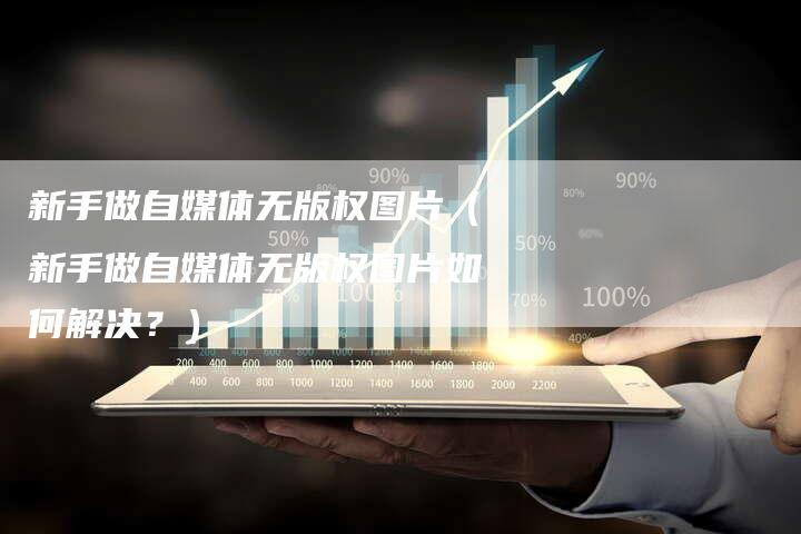 新手做自媒体无版权图片(新手做自媒体无版权图片如何解决?)