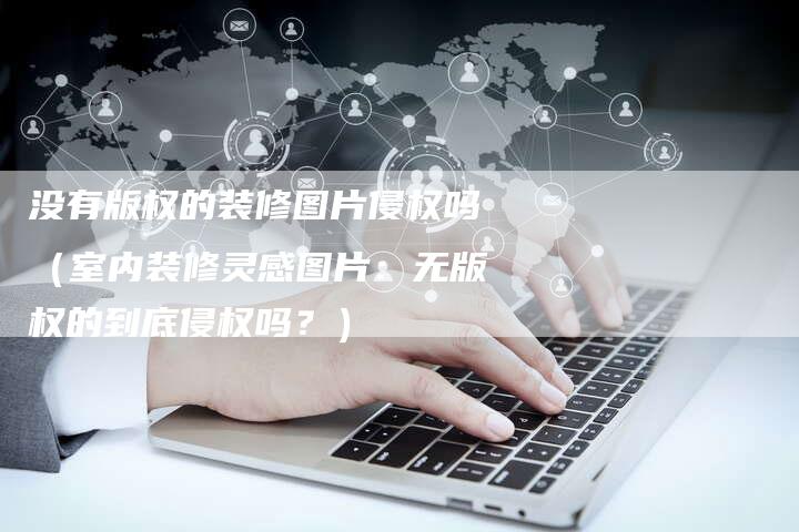 没有版权的装修图片侵权吗（室内装修灵感图片：无版权的到底侵权吗？）