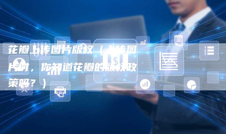 花瓣上传图片版权（上传图片时，你知道花瓣的版权政策吗？）