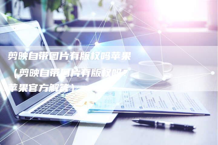 剪映自带图片有版权吗苹果（剪映自带图片有版权吗？苹果官方解答）