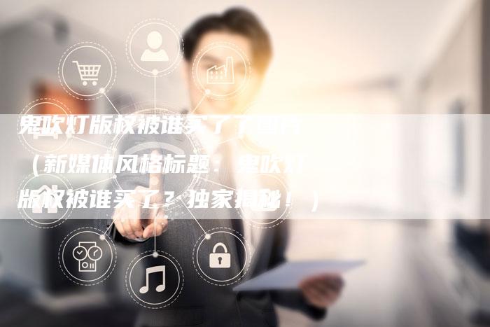 鬼吹灯版权被谁买了了图片（新媒体风格标题：鬼吹灯版权被谁买了？独家揭秘！）