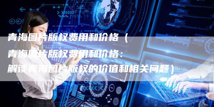 青海图片版权费用和价格(青海图片版权费用和价格:解读青海图片版权的价值和相关问题)