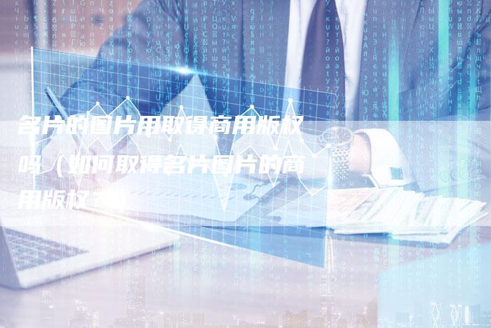 名片的图片用取得商用版权吗（如何取得名片图片的商用版权？）