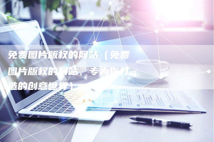 免费图片版权的网站（免费图片版权的网站，专为你打造的创意世界）