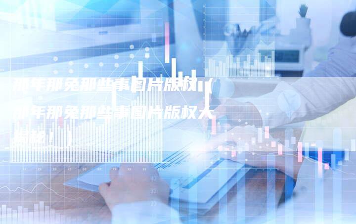 那年那兔那些事图片版权（那年那兔那些事图片版权大揭秘！）