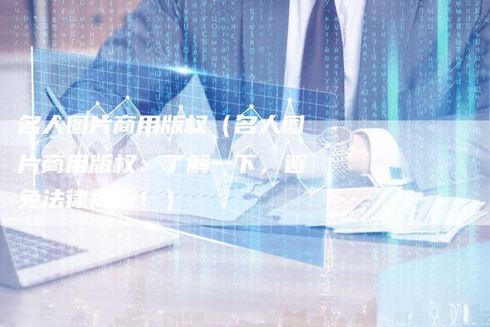 名人图片商用版权（名人图片商用版权：了解一下，避免法律风险！）