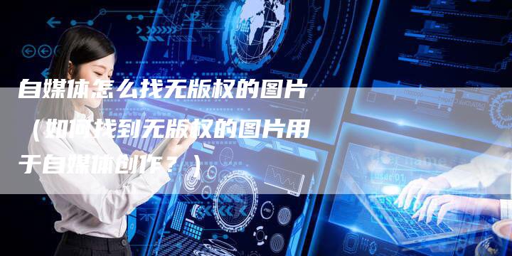自媒体怎么找无版权的图片（如何找到无版权的图片用于自媒体创作？）