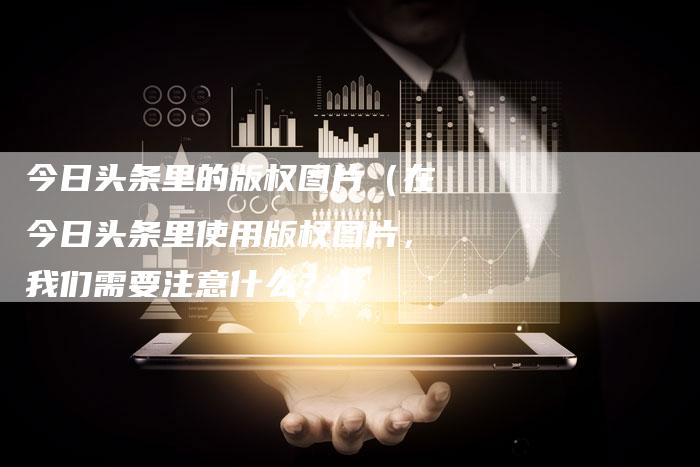 今日头条里的版权图片（在今日头条里使用版权图片，我们需要注意什么？）