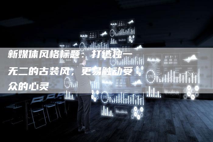 新媒体风格标题：打造独一无二的古装风，更易触动受众的心灵