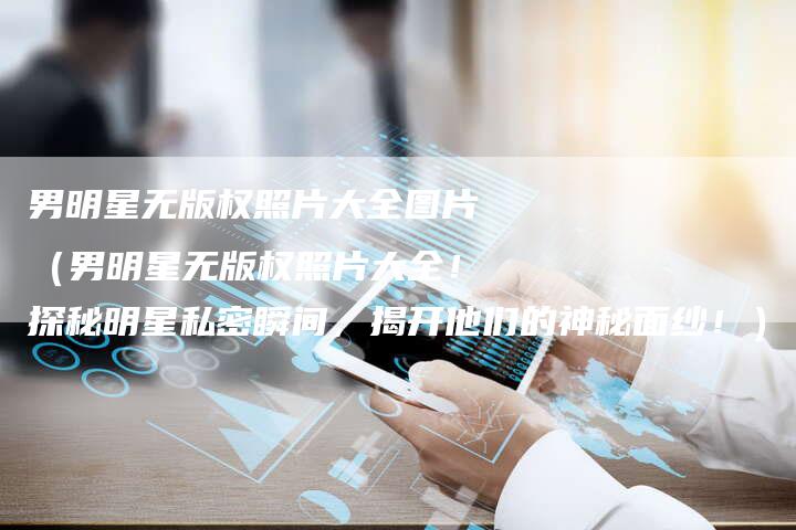 男明星无版权照片大全图片（男明星无版权照片大全！探秘明星私密瞬间，揭开他们的神秘面纱！）