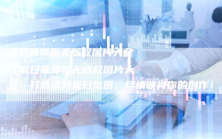 夏日背景图无版权图片大全（夏日背景图无版权图片大全：打造清新夏日氛围，尽情映衬你的创作！）