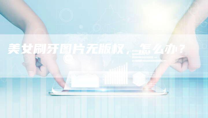 美女刷牙图片无版权，怎么办？
