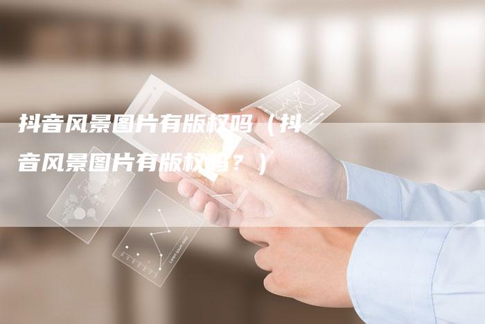 抖音风景图片有版权吗（抖音风景图片有版权吗？）