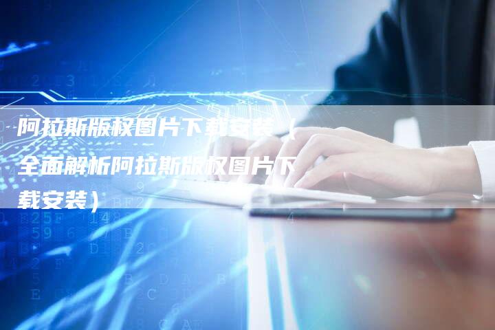 阿拉斯版权图片下载安装（全面解析阿拉斯版权图片下载安装）