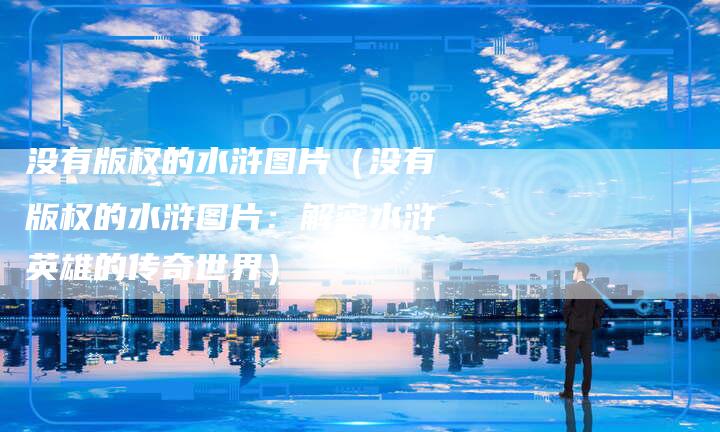 没有版权的水浒图片（没有版权的水浒图片：解密水浒英雄的传奇世界）