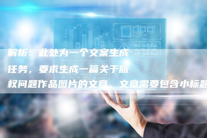 解析：此处为一个文案生成任务，要求生成一篇关于版权问题作品图片的文章，文章需要包含小标题和段落标记，