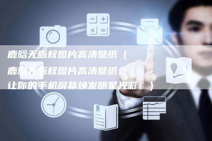 鹿晗无版权图片高清壁纸（鹿晗无版权图片高清壁纸：让你的手机屏幕焕发明星光彩！）