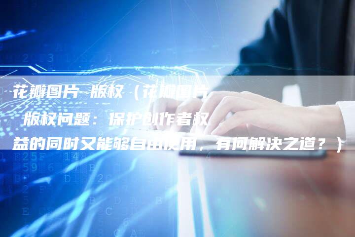 花瓣图片 版权（花瓣图片 版权问题：保护创作者权益的同时又能够自由使用，有何解决之道？）