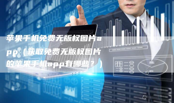 苹果手机免费无版权图片app（获取免费无版权图片的苹果手机app有哪些？）