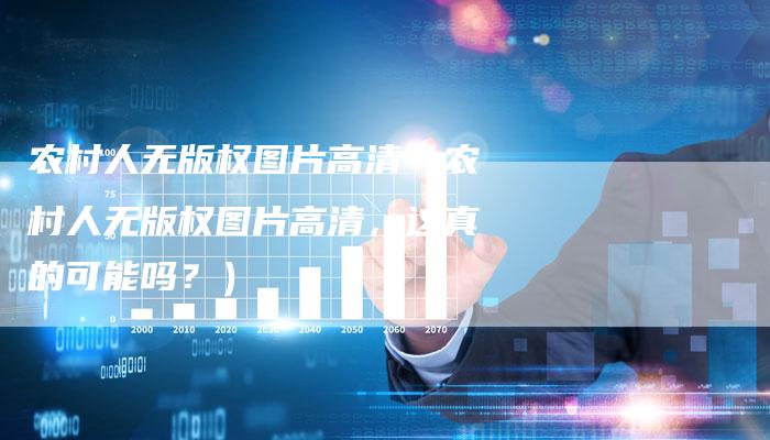 农村人无版权图片高清(农村人无版权图片高清,这真的可能吗?)