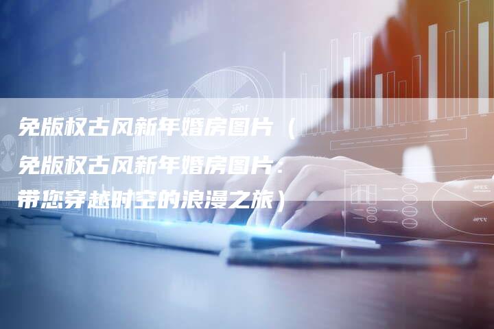 免版权古风新年婚房图片（免版权古风新年婚房图片：带您穿越时空的浪漫之旅）