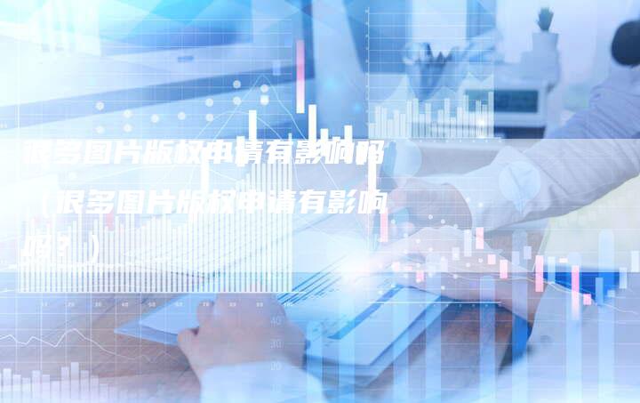 很多图片版权申请有影响吗（很多图片版权申请有影响吗？）