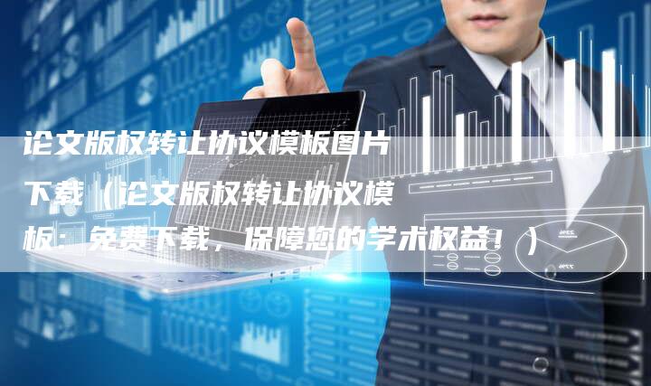 论文版权转让协议模板图片下载（论文版权转让协议模板：免费下载，保障您的学术权益！）