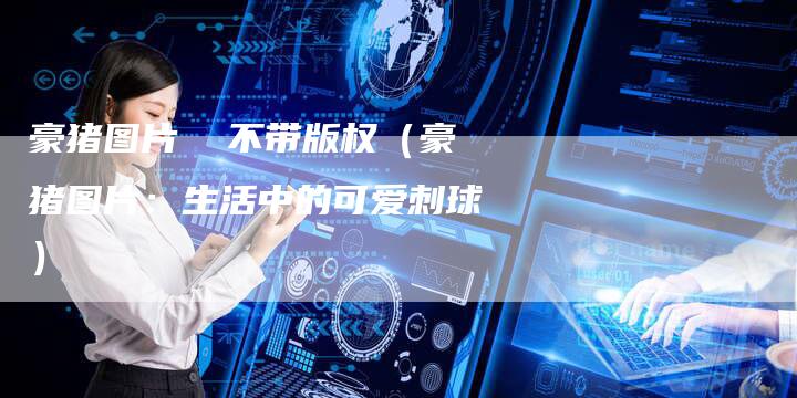 豪猪图片 不带版权(豪猪图片:生活中的可爱刺球)