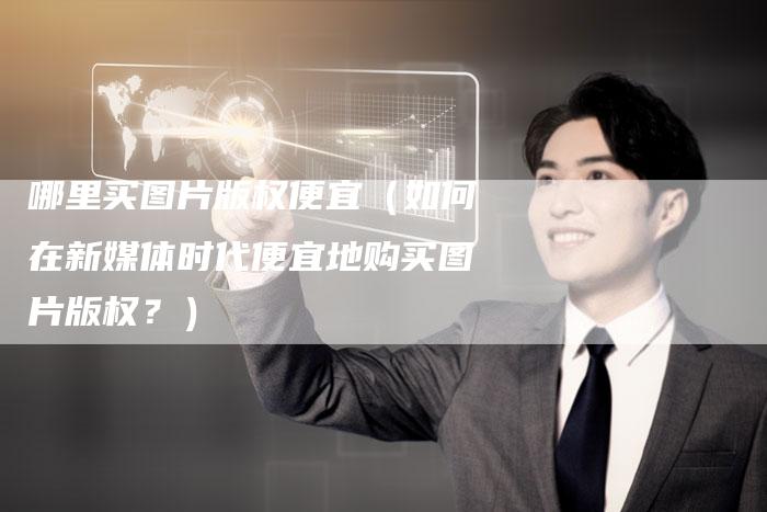 哪里买图片版权便宜（如何在新媒体时代便宜地购买图片版权？）