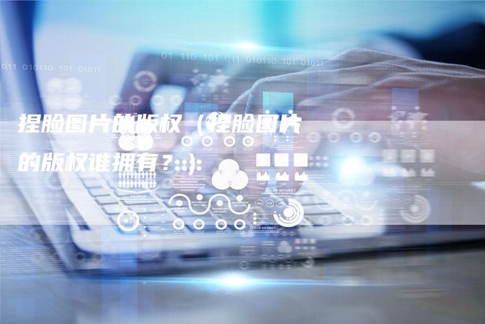 捏脸图片的版权(捏脸图片的版权谁拥有?)