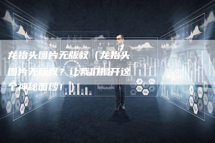 龙抬头图片无版权(龙抬头图片无版权?让我们揭开这个神秘面纱!)