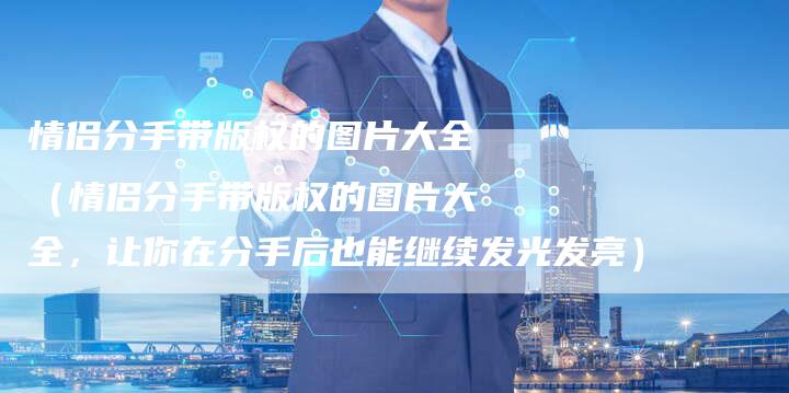 情侣分手带版权的图片大全（情侣分手带版权的图片大全，让你在分手后也能继续发光发亮）