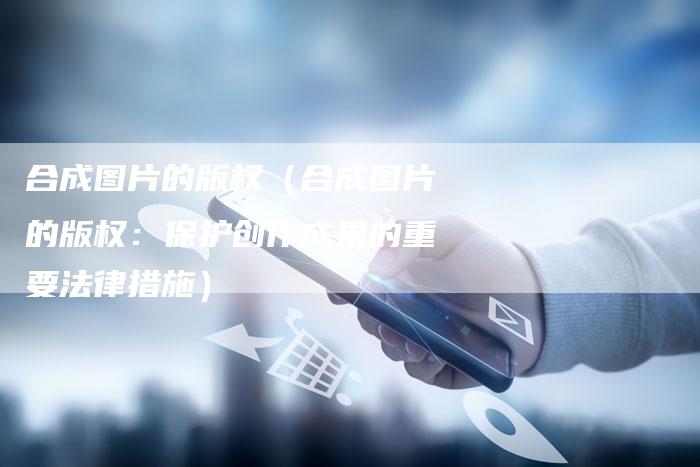 合成图片的版权（合成图片的版权：保护创作成果的重要法律措施）