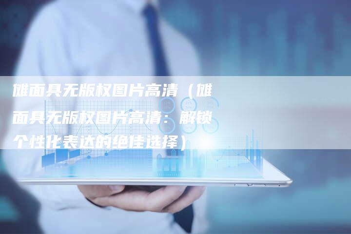 傩面具无版权图片高清（傩面具无版权图片高清：解锁个性化表达的绝佳选择）