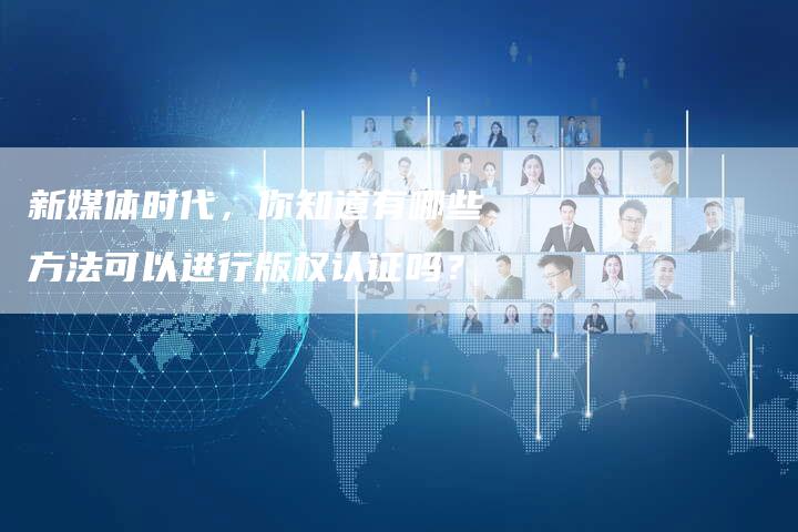 新媒体时代，你知道有哪些方法可以进行版权认证吗？